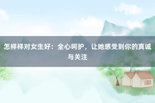 怎样样对女生好：全心呵护，让她感受到你的真诚与关注