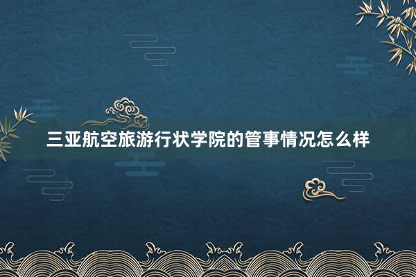 三亚航空旅游行状学院的管事情况怎么样