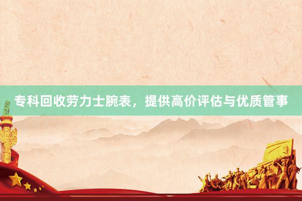专科回收劳力士腕表，提供高价评估与优质管事